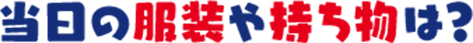 当日の服装や持ち物は?