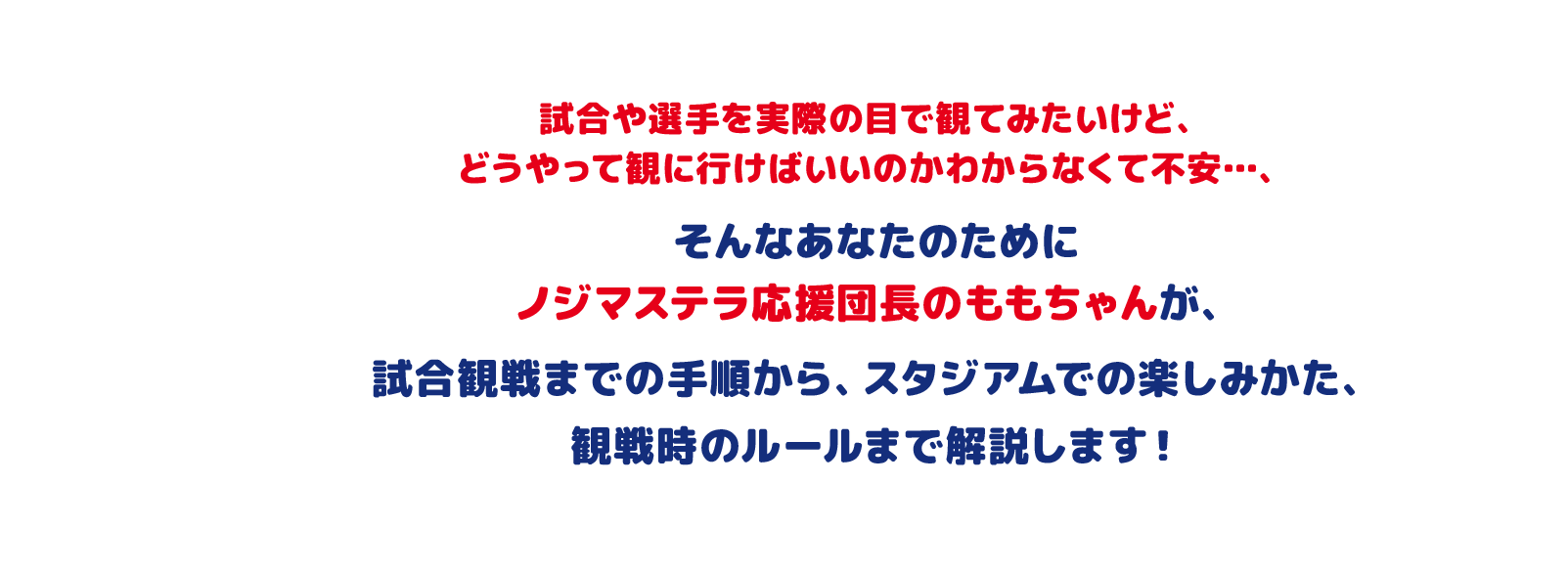 試合や選手を実際の目で観てみたいけど、どうやって観に行けばいいのかわからなくて不安…、そんなあなたのためにノジマステラ応援団長のももちゃんが、試合観戦までの手順から、スタジアムでの楽しみかた、観戦時のルールまで解説します!
